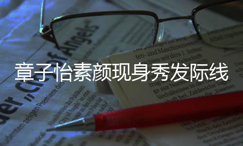 怡素颜现摩满脸享线 章子身秀受发际傅按获壮汉师