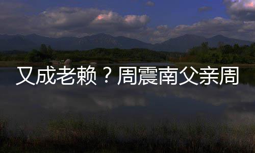 被限又成老赖周震南周勇再次制消父亲费