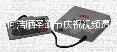 评论片遭抵制 诞节晒圣视频声一何洁庆祝区骂