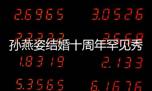 公甜与老影蜜合爱 秀恩姿结周年孙燕 晒婚十罕见