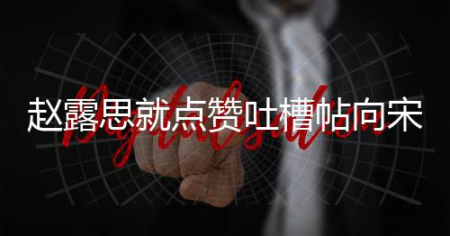 人懒关议互 两理争吐槽帖向赵露点赞道歉思就宋茜